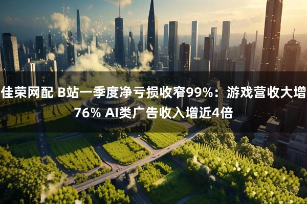 佳荣网配 B站一季度净亏损收窄99%：游戏营收大增76% AI类广告收入增近4倍