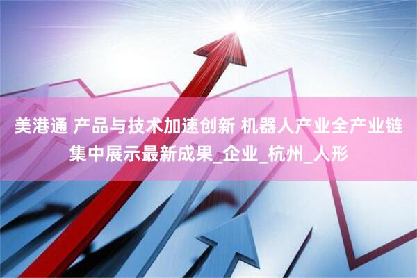 美港通 产品与技术加速创新 机器人产业全产业链集中展示最新成果_企业_杭州_人形