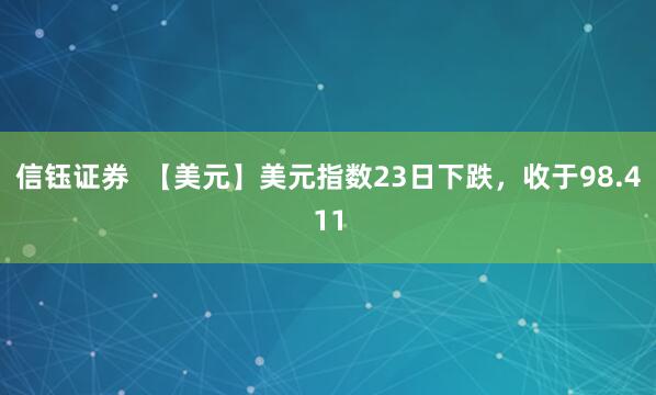 信钰证券  【美元】美元指数23日下跌，收于98.411