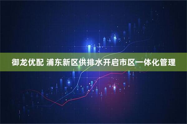 御龙优配 浦东新区供排水开启市区一体化管理