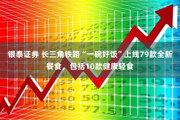 银泰证券 长三角铁路“一碗好饭”上线79款全新餐食，包括10款健康轻食