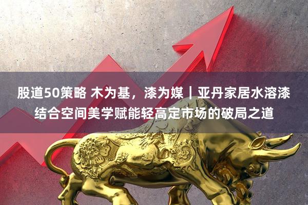 股道50策略 木为基，漆为媒｜亚丹家居水溶漆结合空间美学赋能轻高定市场的破局之道