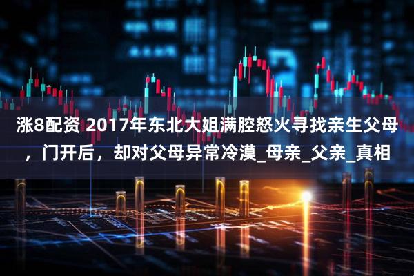 涨8配资 2017年东北大姐满腔怒火寻找亲生父母，门开后，却对父母异常冷漠_母亲_父亲_真相