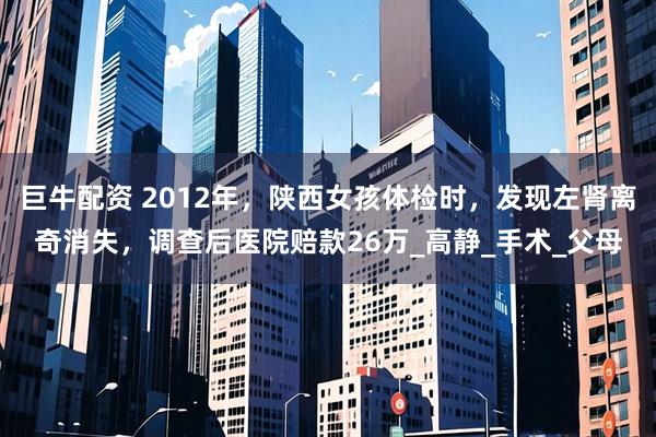 巨牛配资 2012年，陕西女孩体检时，发现左肾离奇消失，调查后医院赔款26万_高静_手术_父母