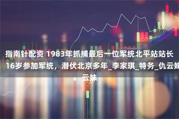 指南针配资 1983年抓捕最后一位军统北平站站长，16岁参加军统，潜伏北京多年_李家琪_特务_仇云妹