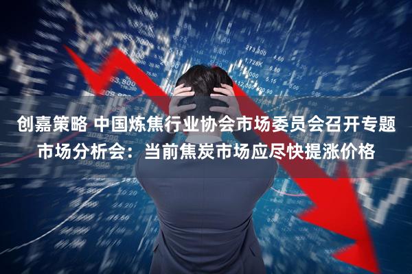 创嘉策略 中国炼焦行业协会市场委员会召开专题市场分析会：当前焦炭市场应尽快提涨价格