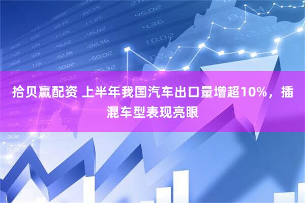 拾贝赢配资 上半年我国汽车出口量增超10%，插混车型表现亮眼