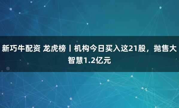新巧牛配资 龙虎榜丨机构今日买入这21股，抛售大智慧1.2亿元