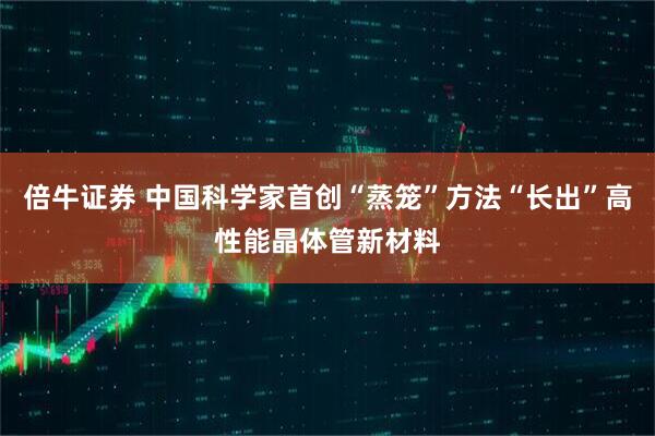 倍牛证券 中国科学家首创“蒸笼”方法“长出”高性能晶体管新材料
