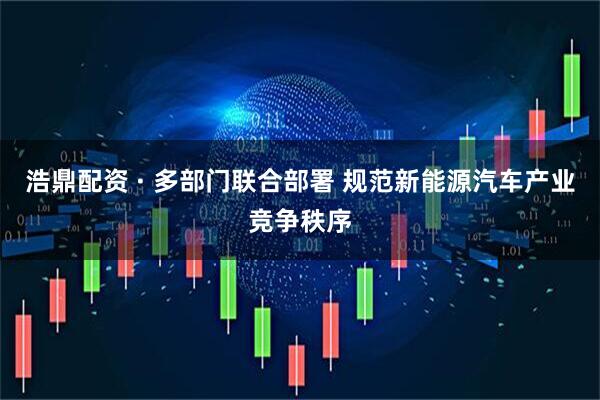 浩鼎配资 · 多部门联合部署 规范新能源汽车产业竞争秩序