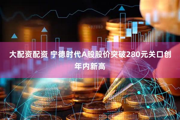 大配资配资 宁德时代A股股价突破280元关口创年内新高