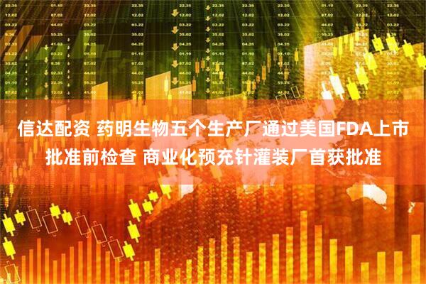 信达配资 药明生物五个生产厂通过美国FDA上市批准前检查 商业化预充针灌装厂首获批准