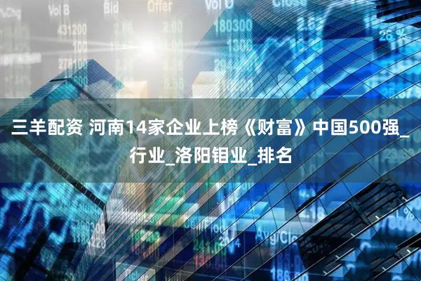 三羊配资 河南14家企业上榜《财富》中国500强_行业_洛阳钼业_排名