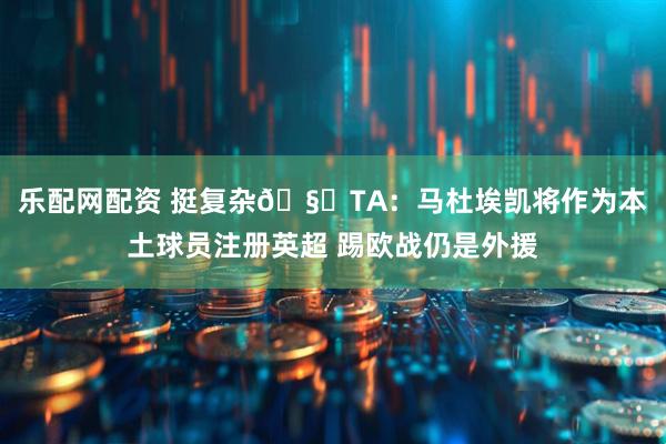 乐配网配资 挺复杂🧐TA：马杜埃凯将作为本土球员注册英超 踢欧战仍是外援