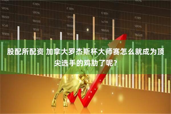 股配所配资 加拿大罗杰斯杯大师赛怎么就成为顶尖选手的鸡肋了呢？