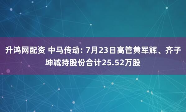 升鸿网配资 中马传动: 7月23日高管黄军辉、齐子坤减持股份合计25.52万股