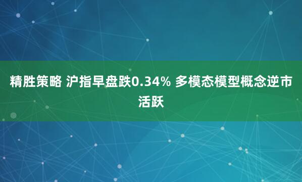精胜策略 沪指早盘跌0.34% 多模态模型概念逆市活跃