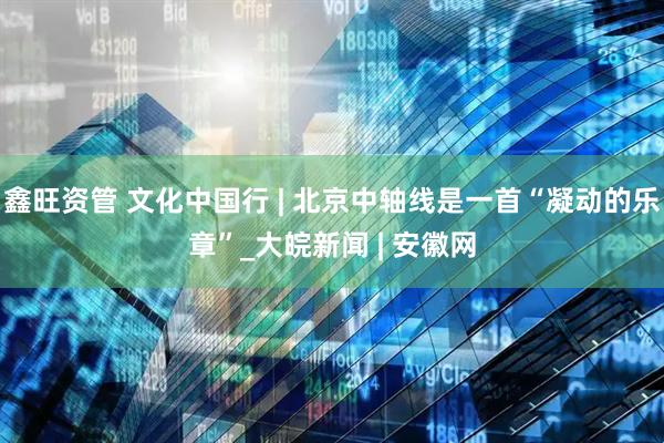鑫旺资管 文化中国行 | 北京中轴线是一首“凝动的乐章”_大皖新闻 | 安徽网