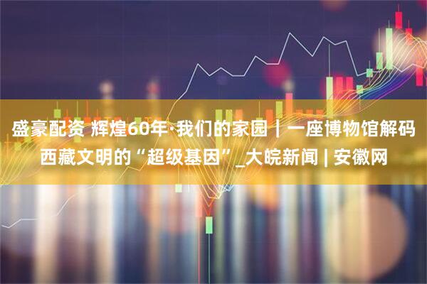 盛豪配资 辉煌60年·我们的家园｜一座博物馆解码西藏文明的“超级基因”_大皖新闻 | 安徽网