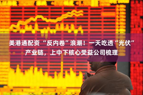 美港通配资 “反内卷”浪潮！一天吃透“光伏”产业链，上中下核心受益公司梳理