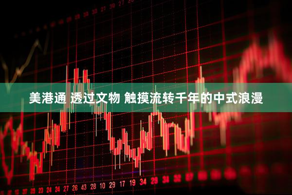 美港通 透过文物 触摸流转千年的中式浪漫