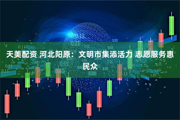 天美配资 河北阳原：文明市集添活力 志愿服务惠民众